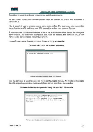 Considere o seguinte antes de implementar as ACLs com nome.
As ACLs com nome não são compatíveis com as versões do Cisco IOS anteriores à
versão 11.2.
Não é possível usar o mesmo nome para várias ACLs. Por exemplo, não é permitido
especificar uma ACL padrão e uma ACL estendida ambas com o nome George.
É importante ter conhecimento sobre as listas de acesso com nome devido às vantagens
apresentadas. As operações avançadas das listas de acesso, tais como as ACLs com
nome, serão apresentadas no currículo CCNP.
Uma ACL com nome é criada por meio do comando ip access-list.
Criando uma Lista de Acesso Nomeada

Isso faz com que o usuário passe ao modo configuração da ACL. No modo configuração
da ACL, especifique uma ou mais condições a serem permitidas ou negadas.
Sintaxe de Instruções permit e deny de uma ACL Nomeada

Cisco CCNA 3.1

324

 