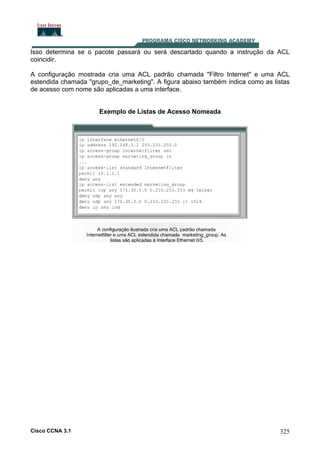 Isso determina se o pacote passará ou será descartado quando a instrução da ACL
coincidir.
A configuração mostrada cria uma ACL padrão chamada "Filtro Internet" e uma ACL
estendida chamada "grupo_de_marketing". A figura abaixo também indica como as listas
de acesso com nome são aplicadas a uma interface.

Exemplo de Listas de Acesso Nomeada

Cisco CCNA 3.1

325

 