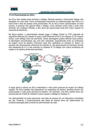 11.2.4 Posicionando as ACLs
As ACLs são usadas para controlar o tráfego, filtrando pacotes e eliminando tráfego não
desejado em uma rede. Outra consideração importante na implementação das ACLs é o
local onde a lista de acesso será posicionada. Se as ACLs forem posicionadas no local
correto, é possível não apenas filtrar o tráfego, como também tornar toda a rede mais
eficiente. Se o tráfego é filtrado, a ACL deve ser posicionada onde tiver maior impacto no
aumento da eficiência.
Na figura abaixo, o administrador deseja negar o tráfego Telnet ou FTP originado do
segmento Ethernet do roteador A para a LAN Ethernet (Fa 0/1) do roteador D. Ao mesmo
tempo, outro tráfego deve ser permitido. Várias abordagens podem efetivar essa política.
A abordagem recomendada usa uma ACL estendida, especificando tanto os endereços
de origem como de destino. Posicione essa ACL estendida no roteador A. Assim, os
pacotes não atravessarão a Ethernet do roteador A, não atravessarão as interfaces seriais
dos roteadores B e C e não entrarão no roteador D. O tráfego com outros endereços de
origem e de destino ainda será permitido.

A regra geral é colocar as ACLs estendidas o mais perto possível da origem do tráfego
negado. As ACLs padrão não especificam os endereços de destino, portanto devem ser
posicionadas o mais perto possível do destino. Por exemplo, uma ACL padrão deve ser
posicionada em Fa0/0 do roteador D para impedir o tráfego do roteador A.
Um administrador só pode posicionar uma lista de acesso em um dispositivo controlado
por ele. Portanto, o posicionamento das listas de acesso deve ser determinado no
contexto abrangido pelo controle do administrador da rede.

Cisco CCNA 3.1

326

 