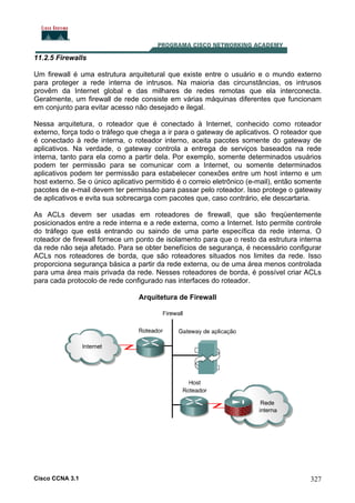 11.2.5 Firewalls
Um firewall é uma estrutura arquitetural que existe entre o usuário e o mundo externo
para proteger a rede interna de intrusos. Na maioria das circunstâncias, os intrusos
provêm da Internet global e das milhares de redes remotas que ela interconecta.
Geralmente, um firewall de rede consiste em várias máquinas diferentes que funcionam
em conjunto para evitar acesso não desejado e ilegal.
Nessa arquitetura, o roteador que é conectado à Internet, conhecido como roteador
externo, força todo o tráfego que chega a ir para o gateway de aplicativos. O roteador que
é conectado à rede interna, o roteador interno, aceita pacotes somente do gateway de
aplicativos. Na verdade, o gateway controla a entrega de serviços baseados na rede
interna, tanto para ela como a partir dela. Por exemplo, somente determinados usuários
podem ter permissão para se comunicar com a Internet, ou somente determinados
aplicativos podem ter permissão para estabelecer conexões entre um host interno e um
host externo. Se o único aplicativo permitido é o correio eletrônico (e-mail), então somente
pacotes de e-mail devem ter permissão para passar pelo roteador. Isso protege o gateway
de aplicativos e evita sua sobrecarga com pacotes que, caso contrário, ele descartaria.
As ACLs devem ser usadas em roteadores de firewall, que são freqüentemente
posicionados entre a rede interna e a rede externa, como a Internet. Isto permite controle
do tráfego que está entrando ou saindo de uma parte específica da rede interna. O
roteador de firewall fornece um ponto de isolamento para que o resto da estrutura interna
da rede não seja afetado. Para se obter benefícios de segurança, é necessário configurar
ACLs nos roteadores de borda, que são roteadores situados nos limites da rede. Isso
proporciona segurança básica a partir da rede externa, ou de uma área menos controlada
para uma área mais privada da rede. Nesses roteadores de borda, é possível criar ACLs
para cada protocolo de rede configurado nas interfaces do roteador.
Arquitetura de Firewall

Cisco CCNA 3.1

327

 