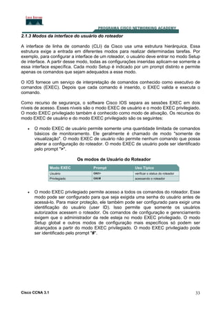 2.1.3 Modos da interface do usuário do roteador
A interface de linha de comando (CLI) da Cisco usa uma estrutura hierárquica. Essa
estrutura exige a entrada em diferentes modos para realizar determinadas tarefas. Por
exemplo, para configurar a interface de um roteador, o usuário deve entrar no modo Setup
de interface. A partir desse modo, todas as configurações inseridas aplicam-se somente a
essa interface específica. Cada modo Setup é indicado por um prompt distinto e permite
apenas os comandos que sejam adequados a esse modo.
O IOS fornece um serviço de interpretação de comandos conhecido como executivo de
comandos (EXEC). Depois que cada comando é inserido, o EXEC valida e executa o
comando.
Como recurso de segurança, o software Cisco IOS separa as sessões EXEC em dois
níveis de acesso. Esses níveis são o modo EXEC de usuário e o modo EXEC privilegiado.
O modo EXEC privilegiado também é conhecido como modo de ativação. Os recursos do
modo EXEC de usuário e do modo EXEC privilegiado são os seguintes:
•

O modo EXEC de usuário permite somente uma quantidade limitada de comandos
básicos de monitoramento. Ele geralmente é chamado de modo "somente de
visualização". O modo EXEC de usuário não permite nenhum comando que possa
alterar a configuração do roteador. O modo EXEC de usuário pode ser identificado
pelo prompt ">".
Os modos de Usuário do Roteador

•

O modo EXEC privilegiado permite acesso a todos os comandos do roteador. Esse
modo pode ser configurado para que seja exigida uma senha do usuário antes de
acessá-lo. Para maior proteção, ele também pode ser configurado para exigir uma
identificação do usuário (user ID). Isso permite que somente os usuários
autorizados acessem o roteador. Os comandos de configuração e gerenciamento
exigem que o administrador da rede esteja no modo EXEC privilegiado. O modo
Setup global e outros modos de configuração mais específicos só podem ser
alcançados a partir do modo EXEC privilegiado. O modo EXEC privilegiado pode
ser identificado pelo prompt "#".

Cisco CCNA 3.1

33

 