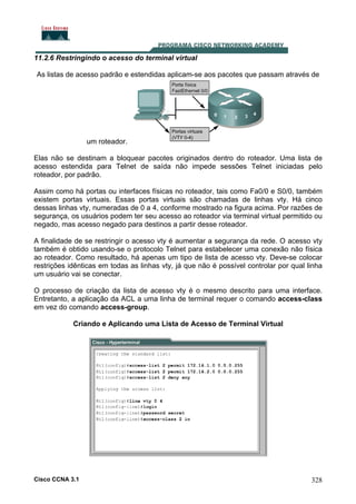 11.2.6 Restringindo o acesso do terminal virtual
As listas de acesso padrão e estendidas aplicam-se aos pacotes que passam através de

um roteador.
Elas não se destinam a bloquear pacotes originados dentro do roteador. Uma lista de
acesso estendida para Telnet de saída não impede sessões Telnet iniciadas pelo
roteador, por padrão.
Assim como há portas ou interfaces físicas no roteador, tais como Fa0/0 e S0/0, também
existem portas virtuais. Essas portas virtuais são chamadas de linhas vty. Há cinco
dessas linhas vty, numeradas de 0 a 4, conforme mostrado na figura acima. Por razões de
segurança, os usuários podem ter seu acesso ao roteador via terminal virtual permitido ou
negado, mas acesso negado para destinos a partir desse roteador.
A finalidade de se restringir o acesso vty é aumentar a segurança da rede. O acesso vty
também é obtido usando-se o protocolo Telnet para estabelecer uma conexão não física
ao roteador. Como resultado, há apenas um tipo de lista de acesso vty. Deve-se colocar
restrições idênticas em todas as linhas vty, já que não é possível controlar por qual linha
um usuário vai se conectar.
O processo de criação da lista de acesso vty é o mesmo descrito para uma interface.
Entretanto, a aplicação da ACL a uma linha de terminal requer o comando access-class
em vez do comando access-group.
Criando e Aplicando uma Lista de Acesso de Terminal Virtual

Cisco CCNA 3.1

328

 