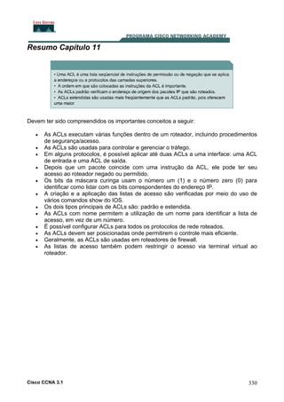 Resumo Capítulo 11

Devem ter sido compreendidos os importantes conceitos a seguir:
•
•
•
•
•
•
•
•
•
•
•
•

As ACLs executam várias funções dentro de um roteador, incluindo procedimentos
de segurança/acesso.
As ACLs são usadas para controlar e gerenciar o tráfego.
Em alguns protocolos, é possível aplicar até duas ACLs a uma interface: uma ACL
de entrada e uma ACL de saída.
Depois que um pacote coincide com uma instrução da ACL, ele pode ter seu
acesso ao roteador negado ou permitido.
Os bits da máscara curinga usam o número um (1) e o número zero (0) para
identificar como lidar com os bits correspondentes do endereço IP.
A criação e a aplicação das listas de acesso são verificadas por meio do uso de
vários comandos show do IOS.
Os dois tipos principais de ACLs são: padrão e estendida.
As ACLs com nome permitem a utilização de um nome para identificar a lista de
acesso, em vez de um número.
É possível configurar ACLs para todos os protocolos de rede roteados.
As ACLs devem ser posicionadas onde permitirem o controle mais eficiente.
Geralmente, as ACLs são usadas em roteadores de firewall.
As listas de acesso também podem restringir o acesso via terminal virtual ao
roteador.

Cisco CCNA 3.1

330

 