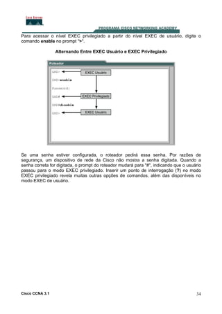 Para acessar o nível EXEC privilegiado a partir do nível EXEC de usuário, digite o
comando enable no prompt ">".
Alternando Entre EXEC Usuário e EXEC Privilegiado

Se uma senha estiver configurada, o roteador pedirá essa senha. Por razões de
segurança, um dispositivo de rede da Cisco não mostra a senha digitada. Quando a
senha correta for digitada, o prompt do roteador mudará para "#", indicando que o usuário
passou para o modo EXEC privilegiado. Inserir um ponto de interrogação (?) no modo
EXEC privilegiado revela muitas outras opções de comandos, além das disponíveis no
modo EXEC de usuário.

Cisco CCNA 3.1

34

 