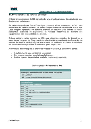 2.1.4 Características do software Cisco IOS
A Cisco fornece imagens de IOS para atender uma grande variedade de produtos de rede
de diferentes plataformas.
Para otimizar o software Cisco IOS exigido por essas várias plataformas, a Cisco está
trabalhando no desenvolvimento de várias imagens diferentes do software Cisco IOS.
Cada imagem representa um conjunto diferente de recursos para atender às várias
plataformas existentes de dispositivos, os recursos disponíveis de memória nos
equipamentos e às necessidades dos clientes.
Embora existam muitas imagens de IOS para diferentes modelos de dispositivos e
conjuntos de recursos da Cisco, a estrutura básica dos comandos de configuração é a
mesma. As habilidades de configuração e solução de problemas adquiridas em qualquer
um dos dispositivos aplicam-se a uma ampla gama de produtos.
A convenção de nomes para as diferentes versões do Cisco IOS contém três partes:
•
•
•

A plataforma na qual a imagem é executada;
Os recursos especiais suportados pela imagem;
Onde a imagem é executada e se ela foi zipada ou compactada.

Convenções de Nomenclatura IOS

Cisco CCNA 3.1

35

 