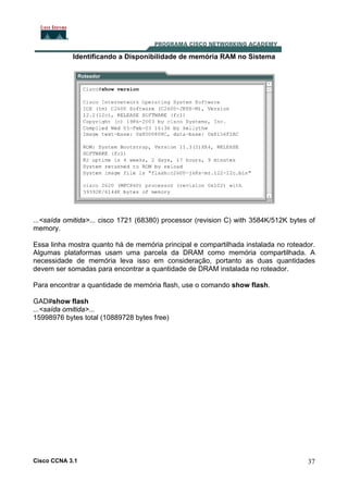 Identificando a Disponibilidade de memória RAM no Sistema

...<saída omitida>... cisco 1721 (68380) processor (revision C) with 3584K/512K bytes of
memory.
Essa linha mostra quanto há de memória principal e compartilhada instalada no roteador.
Algumas plataformas usam uma parcela da DRAM como memória compartilhada. A
necessidade de memória leva isso em consideração, portanto as duas quantidades
devem ser somadas para encontrar a quantidade de DRAM instalada no roteador.
Para encontrar a quantidade de memória flash, use o comando show flash.
GAD#show flash
...<saída omitida>...
15998976 bytes total (10889728 bytes free)

Cisco CCNA 3.1

37

 