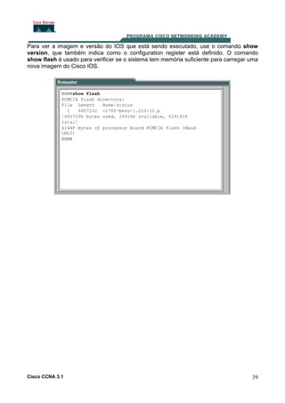 Para ver a imagem e versão do IOS que está sendo executado, use o comando show
version, que também indica como o configuration register está definido. O comando
show flash é usado para verificar se o sistema tem memória suficiente para carregar uma
nova imagem do Cisco IOS.

Cisco CCNA 3.1

39

 