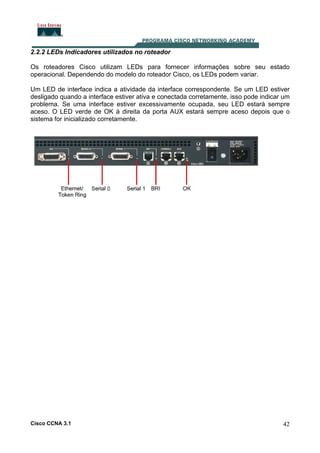 2.2.2 LEDs Indicadores utilizados no roteador
Os roteadores Cisco utilizam LEDs para fornecer informações sobre seu estado
operacional. Dependendo do modelo do roteador Cisco, os LEDs podem variar.
Um LED de interface indica a atividade da interface correspondente. Se um LED estiver
desligado quando a interface estiver ativa e conectada corretamente, isso pode indicar um
problema. Se uma interface estiver excessivamente ocupada, seu LED estará sempre
aceso. O LED verde de OK à direita da porta AUX estará sempre aceso depois que o
sistema for inicializado corretamente.

Cisco CCNA 3.1

42

 