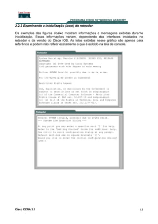 2.2.3 Examinando a inicialização (boot) do roteador
Os exemplos das figuras abaixo mostram informações e mensagens exibidas durante
inicialização. Essas informações variam, dependendo das interfaces instaladas no
roteador e da versão do Cisco IOS. As telas exibidas nesse gráfico são apenas para
referência e podem não refletir exatamente o que é exibido na tela de console.

Cisco CCNA 3.1

43

 