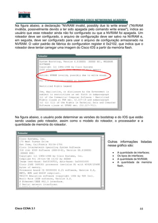 Na figura abaixo, a declaração "NVRAM invalid, possibly due to write erase" ("NVRAM
inválida, possivelmente devido a ter sido apagada pelo comando write erase"), indica ao
usuário que esse roteador ainda não foi configurado ou que a NVRAM foi apagada. Um
roteador deve ser configurado, o arquivo de configuração deve ser salvo na NVRAM e,
em seguida, deve ser configurado para usar o arquivo de configuração armazenado na
NVRAM. O valor padrão de fábrica do configuration register é 0x2102, que indica que o
roteador deve tentar carregar uma imagem do Cisco IOS a partir da memória flash.

Na figura abaixo, o usuário pode determinar as versões do bootstrap e do IOS que estão
sendo usadas pelo roteador, assim como o modelo do roteador, o processador e a
quantidade de memória do roteador.

Outras informações listadas
nesse gráfico são:
•
•
•
•

Cisco CCNA 3.1

A quantidade de interfaces;
Os tipos de interfaces;
A quantidade de NVRAM;
A quantidade de memória
flash.

44

 