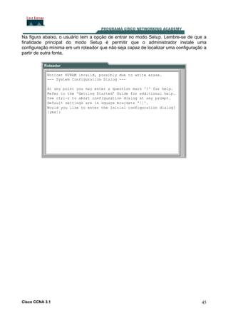 Na figura abaixo, o usuário tem a opção de entrar no modo Setup. Lembre-se de que a
finalidade principal do modo Setup é permitir que o administrador instale uma
configuração mínima em um roteador que não seja capaz de localizar uma configuração a
partir de outra fonte.

Cisco CCNA 3.1

45

 