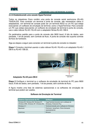 2.2.4 Estabelecendo uma sessão HyperTerminal
Todos os roteadores Cisco contêm uma porta de console serial assíncrona (RJ-45)
TIA/EIA-232. Para conectar um terminal à porta de console, são necessários cabos e
adaptadores. Um terminal de console pode ser um terminal ASCII ou um PC que esteja
executando um software de emulação de terminal, como o HyperTerminal. Para conectar
um PC que esteja executando um software de emulação de terminal à porta de console,
use o cabo rollover RJ-45 / RJ-45 com o adaptador fêmea RJ-45 / DB-9.
Os parâmetros padrão para a porta de console são 9600 baud, 8 bits de dados, sem
paridade, 1 bit de parada, sem controle de fluxo. A porta de console não suporta controle
de fluxo de hardware.
Siga as etapas a seguir para conectar um terminal à porta de console no roteador:
Etapa 1 Conecte o terminal usando o cabo rollover RJ-45 / RJ-45 e um adaptador RJ-45 /
DB-9 ou RJ-45 / DB-25.

Adaptador RJ-45 para DB-9
Etapa 2 Configure o terminal ou o software de emulação de terminal do PC para 9600
baud, 8 bits de dados, sem paridade, 1 bit de parada, sem controle de fluxo.
A figura mostra uma lista de sistemas operacionais e os softwares de emulação de
terminal que podem ser usados.
Software de Emulação de Terminal

Cisco CCNA 3.1

46

 