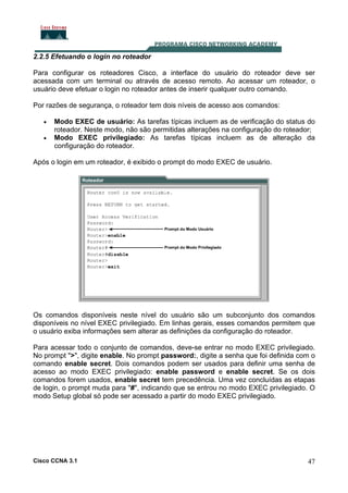 2.2.5 Efetuando o login no roteador
Para configurar os roteadores Cisco, a interface do usuário do roteador deve ser
acessada com um terminal ou através de acesso remoto. Ao acessar um roteador, o
usuário deve efetuar o login no roteador antes de inserir qualquer outro comando.
Por razões de segurança, o roteador tem dois níveis de acesso aos comandos:
•
•

Modo EXEC de usuário: As tarefas típicas incluem as de verificação do status do
roteador. Neste modo, não são permitidas alterações na configuração do roteador;
Modo EXEC privilegiado: As tarefas típicas incluem as de alteração da
configuração do roteador.

Após o login em um roteador, é exibido o prompt do modo EXEC de usuário.

Os comandos disponíveis neste nível do usuário são um subconjunto dos comandos
disponíveis no nível EXEC privilegiado. Em linhas gerais, esses comandos permitem que
o usuário exiba informações sem alterar as definições da configuração do roteador.
Para acessar todo o conjunto de comandos, deve-se entrar no modo EXEC privilegiado.
No prompt ">", digite enable. No prompt password:, digite a senha que foi definida com o
comando enable secret. Dois comandos podem ser usados para definir uma senha de
acesso ao modo EXEC privilegiado: enable password e enable secret. Se os dois
comandos forem usados, enable secret tem precedência. Uma vez concluídas as etapas
de login, o prompt muda para "#", indicando que se entrou no modo EXEC privilegiado. O
modo Setup global só pode ser acessado a partir do modo EXEC privilegiado.

Cisco CCNA 3.1

47

 