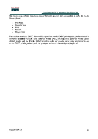Os modos específicos listados a seguir também podem ser acessados a partir do modo
Setup global:
•
•
•
•
•

Interface
Subinterface
Line
Router
Route map

Para voltar ao modo EXEC de usuário a partir do modo EXEC privilegiado, pode-se usar o
comando disable ou exit. Para voltar ao modo EXEC privilegiado a partir do modo Setup
global, digite exit ou Ctrl-Z. Ctrl-Z também pode ser usado para voltar diretamente ao
modo EXEC privilegiado a partir de qualquer submodo da configuração global.

Cisco CCNA 3.1

48

 