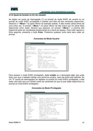 2.2.6 Ajuda do teclado na CLI do roteador
Ao digitar um ponto de interrogação (?) no prompt do modo EXEC de usuário ou no
prompt do modo EXEC privilegiado é exibida uma lista útil dos comandos disponíveis.
Observe o "--More--" na parte inferior do exemplo exibido. A tela mostra várias linhas de
uma única vez. O prompt "--More--" na parte inferior da tela indica que há várias telas
disponíveis como saída. Sempre que aparecer um prompt "--More--", a próxima tela
disponível pode ser visualizada pressionando-se a barra de espaço. Para exibir apenas a
linha seguinte, pressione a tecla Enter. Pressione qualquer outra tecla para voltar ao
prompt.
Comandos do Modo Usuário

Para acessar o modo EXEC privilegiado, digite enable ou a abreviação ena. Isso pode
fazer com que o roteador solicite uma senha ao usuário, caso ela tenha sido definida. Se
um "?" (ponto de interrogação) for digitado no prompt do modo EXEC privilegiado, a tela
exibe uma lista com um número mairo de comandos do que os que estão disponíveis no
prompt do modo EXEC privilegiado.
Comandos do Modo Privilegiado

Cisco CCNA 3.1

49

 