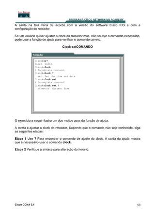 A saída na tela varia de acordo com a versão do software Cisco IOS e com a
configuração do roteador.
Se um usuário quiser ajustar o clock do roteador mas, não souber o comando necessário,
pode usar a função de ajuda para verificar o comando correto.
Clock setCOMANDO

O exercício a seguir ilustra um dos muitos usos da função de ajuda.
A tarefa é ajustar o clock do roteador. Supondo que o comando não seja conhecido, siga
as seguintes etapas:
Etapa 1 Use ? Para encontrar o comando de ajuste do clock. A saída da ajuda mostra
que é necessário usar o comando clock.
Etapa 2 Verifique a sintaxe para alteração do horário.

Cisco CCNA 3.1

50

 