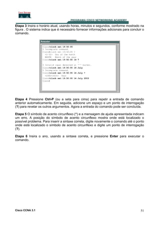 Etapa 3 Insira o horário atual, usando horas, minutos e segundos, conforme mostrado na
figura . O sistema indica que é necessário fornecer informações adicionais para concluir o
comando.

Etapa 4 Pressione Ctrl-P (ou a seta para cima) para repetir a entrada de comando
anterior automaticamente. Em seguida, adicione um espaço e um ponto de interrogação
(?) para revelar os outros argumentos. Agora a entrada do comando pode ser concluída.
Etapa 5 O símbolo de acento circunflexo (^) e a mensagem de ajuda apresentada indicam
um erro. A posição do símbolo de acento circunflexo mostra onde está localizado o
possível problema. Para inserir a sintaxe correta, digite novamente o comando até o ponto
onde está localizado o símbolo de acento circunflexo e digite um ponto de interrogação
(?).
Etapa 6 Insira o ano, usando a sintaxe correta, e pressione Enter para executar o
comando.

Cisco CCNA 3.1

51

 