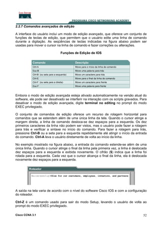 2.2.7 Comandos avançados de edição
A interface do usuário inclui um modo de edição avançado, que oferece um conjunto de
funções de teclas de edição, que permitem que o usuário edite uma linha de comando
durante a digitação. As seqüências de teclas indicadas na figura abaixo podem ser
usadas para mover o cursor na linha de comando e fazer correções ou alterações.
Funções de Edição de IOS

Embora o modo de edição avançada esteja ativado automaticamente na versão atual do
software, ele pode ser desativado se interferir na interação com os scripts gravados. Para
desativar o modo de edição avançada, digite terminal no editing no prompt do modo
EXEC privilegiado.
O conjunto de comandos de edição oferece um recurso de rolagem horizontal para
comandos que se estendem além de uma única linha da tela. Quando o cursor atinge a
margem direita, a linha de comando desloca-se dez espaços para a esquerda. Os dez
primeiros caracteres da linha não podem ser vistos, mas o usuário pode fazer a rolagem
para trás e verificar a sintaxe no início do comando. Para fazer a rolagem para trás,
pressione Ctrl-B ou a seta para a esquerda repetidamente até atingir o início da entrada
do comando. Ctrl-A leva o usuário diretamente de volta ao início da linha.
No exemplo mostrado na figura abaixo, a entrada do comando estende-se além de uma
única linha. Quando o cursor atinge o final da linha pela primeira vez, a linha é deslocada
dez espaços para a esquerda e exibida novamente. O cifrão ($) indica que a linha foi
rolada para a esquerda. Cada vez que o cursor alcança o final da linha, ela é deslocada
novamente dez espaços para a esquerda.

A saída na tela varia de acordo com o nível do software Cisco IOS e com a configuração
do roteador.
Ctrl-Z é um comando usado para sair do modo Setup, levando o usuário de volta ao
prompt do modo EXEC privilegiado.
Cisco CCNA 3.1

52

 