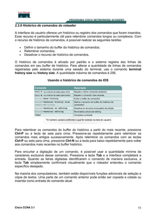 2.2.8 Histórico de comandos do roteador
A interface do usuário oferece um histórico ou registro dos comandos que foram inseridos.
Esse recurso é particularmente útil para relembrar comandos longos ou complexos. Com
o recurso de histórico de comandos, é possível realizar as seguintes tarefas:
•
•
•

Definir o tamanho do buffer do histórico de comandos;
Relembrar comandos;
Desativar o recurso de histórico de comandos.

O histórico de comandos é ativado por padrão e o sistema registra dez linhas de
comandos em seu buffer de histórico. Para alterar a quantidade de linhas de comandos
registradas pelo sistema durante uma sessão do terminal, use o comando terminal
history size ou history size. A quantidade máxima de comandos é 256.
Usando o histórico de comandos do IOS

Para relembrar os comandos do buffer do histórico a partir do mais recente, pressione
Ctrl-P ou a tecla de seta para cima. Pressione-as repetidamente para relembrar os
comandos mais antigos sucessivamente. Após relembrar os comandos com as teclas
Ctrl-P ou seta para cima, pressione Ctrl-N ou a tecla para baixo repetidamente para voltar
aos comandos mais recentes no buffer histórico.
Para encurtar a digitação de um comando, é possível usar a quantidade mínima de
caracteres exclusiva desse comando. Pressione a tecla Tab e a interface completará a
entrada. Quando as letras digitadas identificarem o comando de maneira exclusiva, a
tecla Tab simplesmente confirmará visualmente que o roteador entendeu o comando
específico desejado.
Na maioria dos computadores, também estão disponíveis funções adicionais de seleção e
cópia de textos. Uma parte de um comando anterior pode então ser copiada e colada ou
inserida como entrada do comando atual.

Cisco CCNA 3.1

53

 