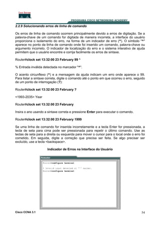 2.2.9 Solucionando erros de linha de comando
Os erros de linha de comando ocorrem principalmente devido a erros de digitação. Se a
palavra-chave de um comando for digitada de maneira incorreta, a interface do usuário
proporciona o isolamento do erro, na forma de um indicador de erro (^). O símbolo "^"
aparece no ponto da linha de comando onde foi inserido um comando, palavra-chave ou
argumento incorreto. O indicador de localização do erro e o sistema interativo de ajuda
permitem que o usuário encontre e corrija facilmente os erros de sintaxe.
Router#clock set 13:32:00 23 February 99 ^
% Entrada inválida detectada no marcador "^".
O acento circunflexo (^) e a mensagem da ajuda indicam um erro onde aparece o 99.
Para listar a sintaxe correta, digite o comando até o ponto em que ocorreu o erro, seguido
de um ponto de interrogação (?):
Router#clock set 13:32:00 23 February ?
<1993-2035> Year
Router#clock set 13:32:00 23 February
Insira o ano usando a sintaxe correta e pressione Enter para executar o comando.
Router#clock set 13:32:00 23 February 1999
Se uma linha de comando for inserida incorretamente e a tecla Enter for pressionada, a
tecla de seta para cima pode ser pressionada para repetir o último comando. Use as
teclas de seta para a direita ou esquerda para mover o cursor para o local onde o erro foi
cometido. Em seguida, digite a correção que precisa ser feita. Se algo precisar ser
excluído, use a tecla <backspace>.
Indicador de Erros na Interface do Usuário

Cisco CCNA 3.1

54

 