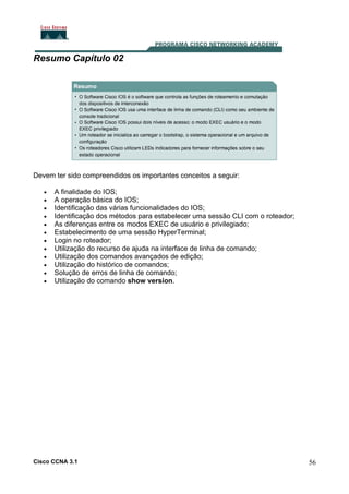 Resumo Capítulo 02

Devem ter sido compreendidos os importantes conceitos a seguir:
•
•
•
•
•
•
•
•
•
•
•
•

A finalidade do IOS;
A operação básica do IOS;
Identificação das várias funcionalidades do IOS;
Identificação dos métodos para estabelecer uma sessão CLI com o roteador;
As diferenças entre os modos EXEC de usuário e privilegiado;
Estabelecimento de uma sessão HyperTerminal;
Login no roteador;
Utilização do recurso de ajuda na interface de linha de comando;
Utilização dos comandos avançados de edição;
Utilização do histórico de comandos;
Solução de erros de linha de comando;
Utilização do comando show version.

Cisco CCNA 3.1

56

 