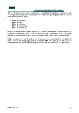 O modo de configuração global, muitas vezes apelidado config global, é o principal modo
de configuração. Estes são apenas alguns dos modos em que se pode entrar a partir do
modo de configuração global:
•
•
•
•
•

Modo de interface;
Modo de linha;
Modo de roteador;
Modo de subinterface;
Modo de controlador.

Quando se entra nesses modos específicos, o prompt do roteador muda para indicar o
modo de configuração atual. Quaisquer alterações de configuração que forem feitas
aplicam-se somente às interfaces ou aos processos cobertos por esse modo específico.
Digitar exit a partir de um desses modos de configuração específicos leva o roteador de
volta ao modo de configuração global. Pressionar Ctrl-Z faz com que o roteador saia
completamente dos modos de configuração e o leva de volta ao modo EXEC privilegiado.

Cisco CCNA 3.1

62

 
