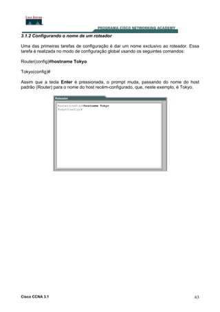 3.1.2 Configurando o nome de um roteador
Uma das primeiras tarefas de configuração é dar um nome exclusivo ao roteador. Essa
tarefa é realizada no modo de configuração global usando os seguintes comandos:
Router(config)#hostname Tokyo
Tokyo(config)#
Assim que a tecla Enter é pressionada, o prompt muda, passando do nome do host
padrão (Router) para o nome do host recém-configurado, que, neste exemplo, é Tokyo.

Cisco CCNA 3.1

63

 