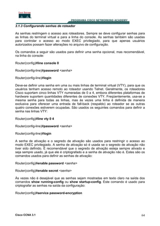 3.1.3 Configurando senhas de roteador
As senhas restringem o acesso aos roteadores. Sempre se deve configurar senhas para
as linhas do terminal virtual e para a linha do console. As senhas também são usadas
para controlar o acesso ao modo EXEC privilegiado, para que apenas usuários
autorizados possam fazer alterações no arquivo de configuração.
Os comandos a seguir são usados para definir uma senha opcional, mas recomendável,
na linha do console:
Router(config)#line console 0
Router(config-line)#password <senha>
Router(config-line)#login
Deve-se definir uma senha em uma ou mais linhas de terminal virtual (VTY), para que os
usuários tenham acesso remoto ao roteador usando Telnet. Geralmente, os roteadores
Cisco suportam cinco linhas VTY numeradas de 0 a 4, embora diferentes plataformas de
hardware suportem quantidades diferentes de conexões VTY. Freqüentemente, usa-se a
mesma senha para todas as linhas, mas às vezes uma linha é definida de maneira
exclusiva para oferecer uma entrada de fall-back (respaldo) ao roteador se as outras
quatro conexões estiverem ocupadas. São usados os seguintes comandos para definir a
senha nas linhas VTY:
Router(config)#line vty 0 4
Router(config-line)#password <senha>
Router(config-line)#login
A senha de ativação e o segredo de ativação são usados para restringir o acesso ao
modo EXEC privilegiado. A senha de ativação só é usada se o segredo de ativação não
tiver sido definido. É recomendável que o segredo de ativação esteja sempre ativado e
seja sempre usado, já que ele é criptografado e a senha de ativação não é. Estes são os
comandos usados para definir as senhas de ativação:
Router(config)#enable password <senha>
Router(config)#enable secret <senha>
Às vezes não é desejável que as senhas sejam mostradas em texto claro na saída dos
comandos show running-config ou show startup-config. Este comando é usado para
criptografar as senhas na saída da configuração:
Router(config)#service password-encryption

Cisco CCNA 3.1

64

 