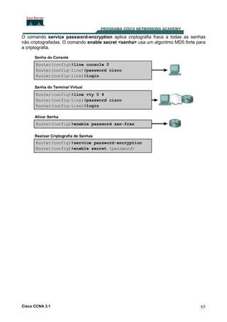 O comando service password-encryption aplica criptografia fraca a todas as senhas
não criptografadas. O comando enable secret <senha> usa um algoritmo MD5 forte para
a criptografia.

Cisco CCNA 3.1

65

 