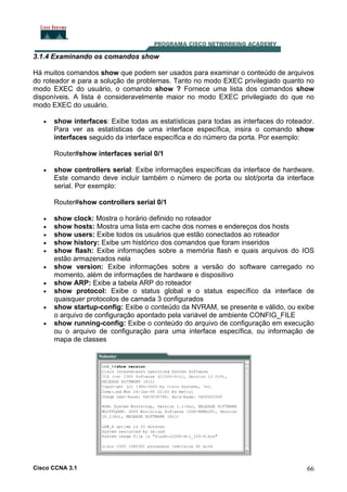 3.1.4 Examinando os comandos show
Há muitos comandos show que podem ser usados para examinar o conteúdo de arquivos
do roteador e para a solução de problemas. Tanto no modo EXEC privilegiado quanto no
modo EXEC do usuário, o comando show ? Fornece uma lista dos comandos show
disponíveis. A lista é consideravelmente maior no modo EXEC privilegiado do que no
modo EXEC do usuário.
•

show interfaces: Exibe todas as estatísticas para todas as interfaces do roteador.
Para ver as estatísticas de uma interface específica, insira o comando show
interfaces seguido da interface específica e do número da porta. Por exemplo:
Router#show interfaces serial 0/1

•

show controllers serial: Exibe informações específicas da interface de hardware.
Este comando deve incluir também o número de porta ou slot/porta da interface
serial. Por exemplo:
Router#show controllers serial 0/1

•
•
•
•
•
•
•
•
•
•

show clock: Mostra o horário definido no roteador
show hosts: Mostra uma lista em cache dos nomes e endereços dos hosts
show users: Exibe todos os usuários que estão conectados ao roteador
show history: Exibe um histórico dos comandos que foram inseridos
show flash: Exibe informações sobre a memória flash e quais arquivos do IOS
estão armazenados nela
show version: Exibe informações sobre a versão do software carregado no
momento, além de informações de hardware e dispositivo
show ARP: Exibe a tabela ARP do roteador
show protocol: Exibe o status global e o status específico da interface de
quaisquer protocolos de camada 3 configurados
show startup-config: Exibe o conteúdo da NVRAM, se presente e válido, ou exibe
o arquivo de configuração apontado pela variável de ambiente CONFIG_FILE
show running-config: Exibe o conteúdo do arquivo de configuração em execução
ou o arquivo de configuração para uma interface específica, ou informação de
mapa de classes

Cisco CCNA 3.1

66

 