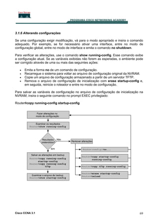 3.1.6 Alterando configurações
Se uma configuração exigir modificação, vá para o modo apropriado e insira o comando
adequado. Por exemplo, se for necessário ativar uma interface, entre no modo de
configuração global, entre no modo de interface e emita o comando no shutdown.
Para verificar as alterações, use o comando show running-config. Esse comando exibe
a configuração atual. Se as variáveis exibidas não forem as esperadas, o ambiente pode
ser corrigido através de uma ou mais das seguintes ações:
•
•
•
•

Emita a forma no de um comando de configuração.
Recarregue o sistema para voltar ao arquivo de configuração original da NVRAM.
Copie um arquivo de configuração armazenado a partir de um servidor TFTP.
Remova o arquivo de configuração de inicialização com erase startup-config e,
em seguida, reinicie o roteador e entre no modo de configuração.

Para salvar as variáveis de configuração no arquivo de configuração de inicialização na
NVRAM, insira o seguinte comando no prompt EXEC privilegiado:
Router#copy running-config startup-config

Cisco CCNA 3.1

69

 