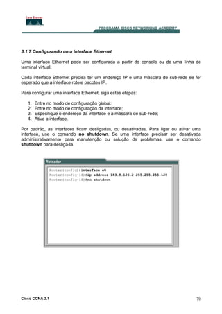 3.1.7 Configurando uma interface Ethernet
Uma interface Ethernet pode ser configurada a partir do console ou de uma linha de
terminal virtual.
Cada interface Ethernet precisa ter um endereço IP e uma máscara de sub-rede se for
esperado que a interface roteie pacotes IP.
Para configurar uma interface Ethernet, siga estas etapas:
1.
2.
3.
4.

Entre no modo de configuração global;
Entre no modo de configuração da interface;
Especifique o endereço da interface e a máscara de sub-rede;
Ative a interface.

Por padrão, as interfaces ficam desligadas, ou desativadas. Para ligar ou ativar uma
interface, use o comando no shutdown. Se uma interface precisar ser desativada
administrativamente para manutenção ou solução de problemas, use o comando
shutdown para desligá-la.

Cisco CCNA 3.1

70

 