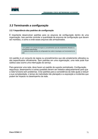 3.2 Terminando a configuração
3.2.1 Importância dos padrões de configuração
É importante desenvolver padrões para os arquivos de configuração dentro de uma
organização. Isso permite controlar a quantidade de arquivos de configuração que devem
ser mantidos, e como e onde esses arquivos são armazenados.

Um padrão é um conjunto de regras ou procedimentos que são amplamente utilizados ou
são especificados oficialmente. Sem padrões em uma organização, uma rede pode ficar
caótica caso ocorra uma interrupção do serviço.
Para gerenciar uma rede, deve haver um padrão de suporte centralizado. Configuração,
segurança, desempenho e outras questões devem ser tratados adequadamente para que
a rede funcione sem problemas. Criar padrões para a consistência da rede ajuda a reduzir
a sua complexidade, o tempo de inatividade não planejado e a exposição a incidentes que
podem ter impacto no desempenho da rede.

Cisco CCNA 3.1

71

 