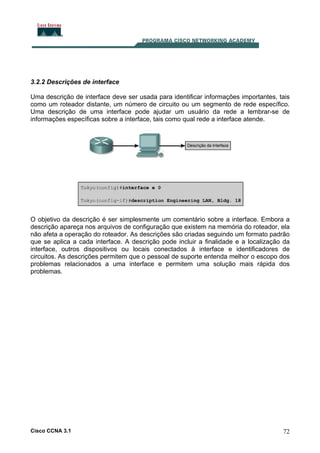 3.2.2 Descrições de interface
Uma descrição de interface deve ser usada para identificar informações importantes, tais
como um roteador distante, um número de circuito ou um segmento de rede específico.
Uma descrição de uma interface pode ajudar um usuário da rede a lembrar-se de
informações específicas sobre a interface, tais como qual rede a interface atende.

O objetivo da descrição é ser simplesmente um comentário sobre a interface. Embora a
descrição apareça nos arquivos de configuração que existem na memória do roteador, ela
não afeta a operação do roteador. As descrições são criadas seguindo um formato padrão
que se aplica a cada interface. A descrição pode incluir a finalidade e a localização da
interface, outros dispositivos ou locais conectados à interface e identificadores de
circuitos. As descrições permitem que o pessoal de suporte entenda melhor o escopo dos
problemas relacionados a uma interface e permitem uma solução mais rápida dos
problemas.

Cisco CCNA 3.1

72

 