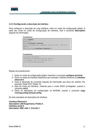 3.2.3 Configurando a descrição da interface
Para configurar a descrição de uma interface, entre no modo de configuração global. A
partir daí, entre no modo de configuração de interface. Use o comando description
seguido da informação.

Etapas do procedimento:
1. Entre no modo de configuração global, inserindo o comando configure terminal.
2. Entre no modo da interface específica (por exemplo, interface Ethernet 0) interface
ethernet 0.
3. Insira a descrição do comando seguida da informação que deve ser exibida. Por
exemplo, Rede XYZ, Prédio 18.
4. Saia do modo de interface, voltando para o modo EXEC privilegiado, usando o
comando ctrl-Z.
5. Salve as alterações da configuração na NVRAM, usando o comando copy
running-config startup-config.
Eis dois exemplos de descrições de interface:
interface Ethernet 0
description LAN Engenharia, Prédio 2
interface serial 0
description ABC rede 1, Circuito 1

Cisco CCNA 3.1

73

 