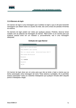 3.2.4 Banners de login
Um banner de login é uma mensagem que é exibida no login e que é útil para transmitir
mensagens que afetam todos os usuário da rede, tais como avisos de paradas iminentes
do sistema.
Os banners de login podem ser vistos por qualquer pessoa. Portanto, deve-se tomar
cuidado com as palavras da mensagem do banner. "Bem-vindo" é um convite para que
qualquer pessoa entre em um roteador e, provavelmente, não é uma mensagem
adequada.
Exibição de Login Banner

Um banner de login deve ser um aviso para que não se tente o login a menos que se
tenha autorização. Uma mensagem tal como "Este sistema é protegido. Só é permitido
acesso autorizado!" instrui os visitantes indesejáveis que qualquer intrusão além daquele
ponto é indesejada e ilegal.

Cisco CCNA 3.1

74

 