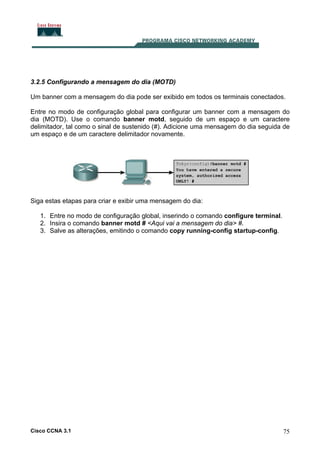 3.2.5 Configurando a mensagem do dia (MOTD)
Um banner com a mensagem do dia pode ser exibido em todos os terminais conectados.
Entre no modo de configuração global para configurar um banner com a mensagem do
dia (MOTD). Use o comando banner motd, seguido de um espaço e um caractere
delimitador, tal como o sinal de sustenido (#). Adicione uma mensagem do dia seguida de
um espaço e de um caractere delimitador novamente.

Siga estas etapas para criar e exibir uma mensagem do dia:
1. Entre no modo de configuração global, inserindo o comando configure terminal.
2. Insira o comando banner motd # <Aqui vai a mensagem do dia> #.
3. Salve as alterações, emitindo o comando copy running-config startup-config.

Cisco CCNA 3.1

75

 