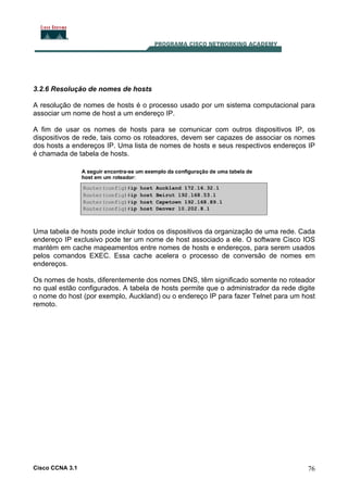 3.2.6 Resolução de nomes de hosts
A resolução de nomes de hosts é o processo usado por um sistema computacional para
associar um nome de host a um endereço IP.
A fim de usar os nomes de hosts para se comunicar com outros dispositivos IP, os
dispositivos de rede, tais como os roteadores, devem ser capazes de associar os nomes
dos hosts a endereços IP. Uma lista de nomes de hosts e seus respectivos endereços IP
é chamada de tabela de hosts.

Uma tabela de hosts pode incluir todos os dispositivos da organização de uma rede. Cada
endereço IP exclusivo pode ter um nome de host associado a ele. O software Cisco IOS
mantém em cache mapeamentos entre nomes de hosts e endereços, para serem usados
pelos comandos EXEC. Essa cache acelera o processo de conversão de nomes em
endereços.
Os nomes de hosts, diferentemente dos nomes DNS, têm significado somente no roteador
no qual estão configurados. A tabela de hosts permite que o administrador da rede digite
o nome do host (por exemplo, Auckland) ou o endereço IP para fazer Telnet para um host
remoto.

Cisco CCNA 3.1

76

 