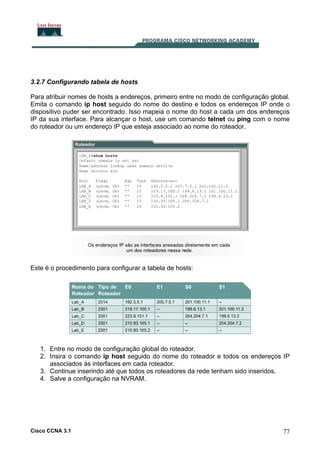 3.2.7 Configurando tabela de hosts
Para atribuir nomes de hosts a endereços, primeiro entre no modo de configuração global.
Emita o comando ip host seguido do nome do destino e todos os endereços IP onde o
dispositivo puder ser encontrado. Isso mapeia o nome do host a cada um dos endereços
IP da sua interface. Para alcançar o host, use um comando telnet ou ping com o nome
do roteador ou um endereço IP que esteja associado ao nome do roteador.

Este é o procedimento para configurar a tabela de hosts:

1. Entre no modo de configuração global do roteador.
2. Insira o comando ip host seguido do nome do roteador e todos os endereços IP
associados às interfaces em cada roteador.
3. Continue inserindo até que todos os roteadores da rede tenham sido inseridos.
4. Salve a configuração na NVRAM.

Cisco CCNA 3.1

77

 