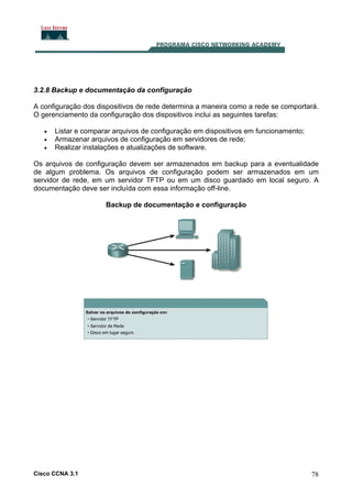 3.2.8 Backup e documentação da configuração
A configuração dos dispositivos de rede determina a maneira como a rede se comportará.
O gerenciamento da configuração dos dispositivos inclui as seguintes tarefas:
•
•
•

Listar e comparar arquivos de configuração em dispositivos em funcionamento;
Armazenar arquivos de configuração em servidores de rede;
Realizar instalações e atualizações de software.

Os arquivos de configuração devem ser armazenados em backup para a eventualidade
de algum problema. Os arquivos de configuração podem ser armazenados em um
servidor de rede, em um servidor TFTP ou em um disco guardado em local seguro. A
documentação deve ser incluída com essa informação off-line.
Backup de documentação e configuração

Cisco CCNA 3.1

78

 