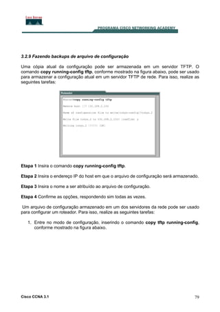3.2.9 Fazendo backups de arquivo de configuração
Uma cópia atual da configuração pode ser armazenada em um servidor TFTP. O
comando copy running-config tftp, conforme mostrado na figura abaixo, pode ser usado
para armazenar a configuração atual em um servidor TFTP de rede. Para isso, realize as
seguintes tarefas:

Etapa 1 Insira o comando copy running-config tftp.
Etapa 2 Insira o endereço IP do host em que o arquivo de configuração será armazenado.
Etapa 3 Insira o nome a ser atribuído ao arquivo de configuração.
Etapa 4 Confirme as opções, respondendo sim todas as vezes.
Um arquivo de configuração armazenado em um dos servidores da rede pode ser usado
para configurar um roteador. Para isso, realize as seguintes tarefas:
1. Entre no modo de configuração, inserindo o comando copy tftp running-config,
conforme mostrado na figura abaixo.

Cisco CCNA 3.1

79

 