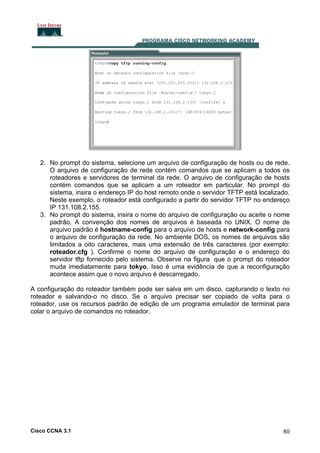 2. No prompt do sistema, selecione um arquivo de configuração de hosts ou de rede.
O arquivo de configuração de rede contém comandos que se aplicam a todos os
roteadores e servidores de terminal da rede. O arquivo de configuração de hosts
contém comandos que se aplicam a um roteador em particular. No prompt do
sistema, insira o endereço IP do host remoto onde o servidor TFTP está localizado.
Neste exemplo, o roteador está configurado a partir do servidor TFTP no endereço
IP 131.108.2.155.
3. No prompt do sistema, insira o nome do arquivo de configuração ou aceite o nome
padrão. A convenção dos nomes de arquivos é baseada no UNIX. O nome de
arquivo padrão é hostname-config para o arquivo de hosts e network-config para
o arquivo de configuração da rede. No ambiente DOS, os nomes de arquivos são
limitados a oito caracteres, mais uma extensão de três caracteres (por exemplo:
roteador.cfg ). Confirme o nome do arquivo de configuração e o endereço do
servidor tftp fornecido pelo sistema. Observe na figura que o prompt do roteador
muda imediatamente para tokyo. Isso é uma evidência de que a reconfiguração
acontece assim que o novo arquivo é descarregado.
A configuração do roteador também pode ser salva em um disco, capturando o texto no
roteador e salvando-o no disco. Se o arquivo precisar ser copiado de volta para o
roteador, use os recursos padrão de edição de um programa emulador de terminal para
colar o arquivo de comandos no roteador.

Cisco CCNA 3.1

80

 