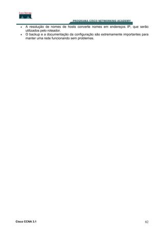 •
•

A resolução de nomes de hosts converte nomes em endereços IP, que serão
utilizados pelo roteador.
O backup e a documentação da configuração são extremamente importantes para
manter uma rede funcionando sem problemas.

Cisco CCNA 3.1

82

 