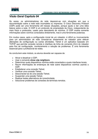 Visão Geral Capítulo 04
Às vezes, os administradores de rede deparam-se com situações em que a
documentação sobre a rede está incompleta ou imprecisa. O Cisco Discovery Protocol
(CDP) pode ser uma ferramenta útil nessas situações, porque ajuda a dar uma idéia
básica sobre a rede. O CDP é um protocolo de propriedade da Cisco, independente de
meio físico e protocolos, usado para descoberta de vizinhos. O CDP mostra somente
informações sobre vizinhos conectados diretamente, mas é uma ferramenta poderosa.
Em muitos casos, após a configuração inicial de um roteador, é difícil ou inconveniente
para um administrador de rede conectar-se diretamente ao roteador para efetuar
alterações de configuração ou outras atividades. Telnet é um aplicativo baseado em
TCP/IP que permite conexão remota à interface de linha de comando (CLI) do roteador
para fins de configuração, monitoramento e solução de problemas. É uma ferramenta
essencial para o profissional de redes.
Ao concluírem este módulo, os alunos deverão ser capazes de:
•
•
•
•
•
•
•
•
•
•

Ativar e desativar o CDP;
Usar o comando show cdp neighbors;
Determinar quais dispositivos vizinhos estão conectados a quais interfaces locais;
Reunir informações de endereços de rede sobre dispositivos vizinhos usando o
CDP;
Estabelecer uma conexão Telnet;
Verificar uma conexão Telnet;
Desconectar-se de uma sessão Telnet;
Suspender uma sessão Telnet;
Realizar testes alternativos de conectividade;
Solucionar problemas de conexões de terminais remotos.

Cisco CCNA 3.1

84

 