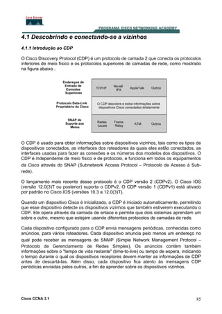 4.1 Descobrindo e conectando-se a vizinhos
4.1.1 Introdução ao CDP
O Cisco Discovery Protocol (CDP) é um protocolo de camada 2 que conecta os protocolos
inferiores de meio físico e os protocolos superiores de camadas de rede, como mostrado
na figura abaixo .

O CDP é usado para obter informações sobre dispositivos vizinhos, tais como os tipos de
dispositivos conectados, as interfaces dos roteadores às quais eles estão conectados, as
interfaces usadas para fazer as conexões e os números dos modelos dos dispositivos. O
CDP é independente de meio físico e de protocolo, e funciona em todos os equipamentos
da Cisco através do SNAP (Subnetwork Access Protocol – Protocolo de Acesso à Subrede).
O lançamento mais recente desse protocolo é o CDP versão 2 (CDPv2). O Cisco IOS
(versão 12.0(3)T ou posterior) suporta o CDPv2. O CDP versão 1 (CDPv1) está ativado
por padrão no Cisco IOS (versões 10.3 a 12.0(3)T).
Quando um dispositivo Cisco é inicializado, o CDP é iniciado automaticamente, permitindo
que esse dispositivo detecte os dispositivos vizinhos que também estiverem executando o
CDP. Ele opera através da camada de enlace e permite que dois sistemas aprendam um
sobre o outro, mesmo que estejam usando diferentes protocolos de camadas de rede.
Cada dispositivo configurado para o CDP envia mensagens periódicas, conhecidas como
anúncios, para vários roteadores. Cada dispositivo anuncia pelo menos um endereço no
qual pode receber as mensagens de SNMP (Simple Network Management Protocol –
Protocolo de Gerenciamento de Redes Simples). Os anúncios contêm também
informações sobre o "tempo de vida restante" (time-to-live) ou tempo de espera, indicando
o tempo durante o qual os dispositivos receptores devem manter as informações de CDP
antes de descartá-las. Além disso, cada dispositivo fica atento às mensagens CDP
periódicas enviadas pelos outros, a fim de aprender sobre os dispositivos vizinhos.

Cisco CCNA 3.1

85

 