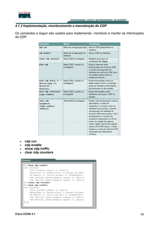 4.1.3 Implementação, monitoramento e manutenção do CDP
Os comandos a seguir são usados para implementar, monitorar e manter as informações
de CDP.

•
•
•
•

cdp run
cdp enable
show cdp traffic
clear cdp counters

Cisco CCNA 3.1

88

 