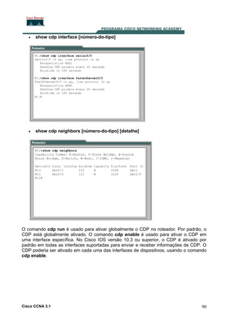 •

show cdp interface [número-do-tipo]

•

show cdp neighbors [número-do-tipo] [detalhe]

O comando cdp run é usado para ativar globalmente o CDP no roteador. Por padrão, o
CDP está globalmente ativado. O comando cdp enable é usado para ativar o CDP em
uma interface específica. No Cisco IOS versão 10.3 ou superior, o CDP é ativado por
padrão em todas as interfaces suportadas para enviar e receber informações de CDP. O
CDP poderia ser ativado em cada uma das interfaces de dispositivos, usando o comando
cdp enable.

Cisco CCNA 3.1

90

 