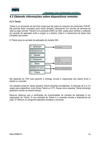 4.2 Obtendo informações sobre dispositivos remotos
4.2.1 Telnet
Telnet é um protocolo de terminal virtual que faz parte do conjunto de protocolos TCP/IP.
Ele permite fazer conexões para hosts remotos, oferecendo um recurso de terminal de
rede ou login remoto. Telnet é um comando EXEC do IOS, usado para verificar o software
da camada de aplicação entre a origem e o destino. Este é o mecanismo de teste mais
completo que existe.
O Telnet atua na camada de aplicação do modelo OSI.

Ele depende do TCP para garantir a entrega correta e organizada dos dados entre o
cliente e o servidor.
Um roteador pode ter várias sessões Telnet entrantes simultâneas. O intervalo de 0 a 4 é
usado para especificar cinco linhas Telnet ou VTY. Essas cinco sessões Telnet entrantes
poderiam ocorrer ao mesmo tempo.
Deve-se observar que a verificação da conectividade da camada de aplicação é um
subproduto do Telnet. O uso principal do Telnet é a conexão remota a dispositivos da
rede. O Telnet é um programa aplicativo simples e universal.

Cisco CCNA 3.1

94

 
