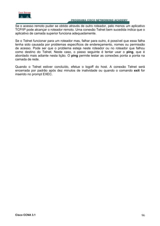 Se o acesso remoto puder se obtido através de outro roteador, pelo menos um aplicativo
TCP/IP pode alcançar o roteador remoto. Uma conexão Telnet bem sucedida indica que o
aplicativo de camada superior funciona adequadamente.
Se o Telnet funcionar para um roteador mas, falhar para outro, é possível que essa falha
tenha sido causada por problemas específicos de endereçamento, nomes ou permissão
de acesso. Pode ser que o problema esteja neste roteador ou no roteador que falhou
como destino do Telnet. Neste caso, o passo seguinte é tentar usar o ping, que é
abordado mais adiante nesta lição. O ping permite testar as conexões ponta a ponta na
camada de rede.
Quando o Telnet estiver concluído, efetue o logoff do host. A conexão Telnet será
encerrada por padrão após dez minutos de inatividade ou quando o comando exit for
inserido no prompt EXEC.

Cisco CCNA 3.1

96

 