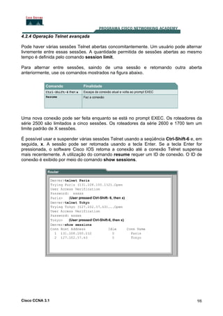 4.2.4 Operação Telnet avançada
Pode haver várias sessões Telnet abertas concomitantemente. Um usuário pode alternar
livremente entre essas sessões. A quantidade permitida de sessões abertas ao mesmo
tempo é definida pelo comando session limit.
Para alternar entre sessões, saindo de uma sessão e retomando outra aberta
anteriormente, use os comandos mostrados na figura abaixo.

Uma nova conexão pode ser feita enquanto se está no prompt EXEC. Os roteadores da
série 2500 são limitados a cinco sessões. Os roteadores da série 2600 e 1700 tem um
limite padrão de X sessões.
É possível usar e suspender várias sessões Telnet usando a seqüência Ctrl-Shift-6 e, em
seguida, x. A sessão pode ser retomada usando a tecla Enter. Se a tecla Enter for
pressionada, o software Cisco IOS retoma a conexão até a conexão Telnet suspensa
mais recentemente. A utilização do comando resume requer um ID de conexão. O ID de
conexão é exibido por meio do comando show sessions.

Cisco CCNA 3.1

98

 